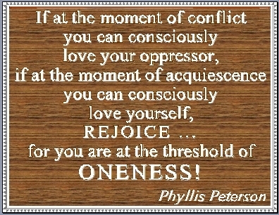 If at the moment on conflict you can consciously love your oppressor, if at the moment of acquiescence you can consciously love yourself, REJOICE...for you are the the threshold of ONENESS! #Love #Oneness #PhyllisPeterson